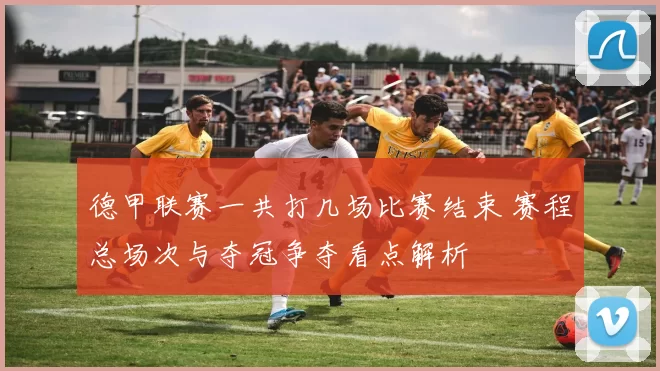 德甲联赛一共打几场比赛结束 赛程总场次与夺冠争夺看点解析