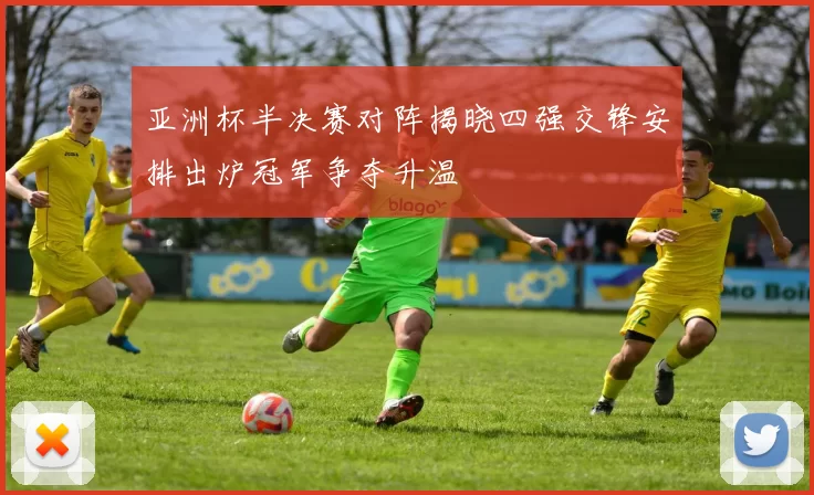 亚洲杯半决赛对阵揭晓四强交锋安排出炉冠军争夺升温