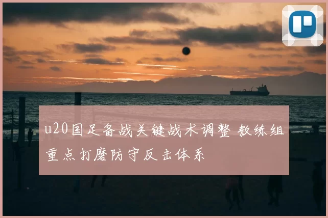 u20国足备战关键战术调整 教练组重点打磨防守反击体系