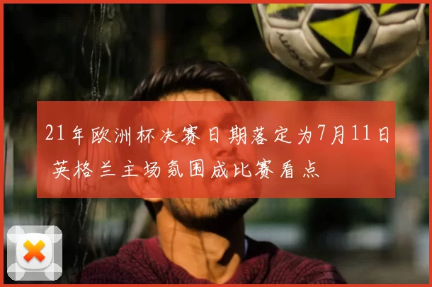 21年欧洲杯决赛日期落定为7月11日 英格兰主场氛围成比赛看点