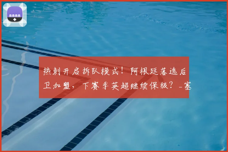 热刺开启拆队模式！阿根廷落选后卫加盟，下赛季英超继续保级？_塞内西_防线_沙利松