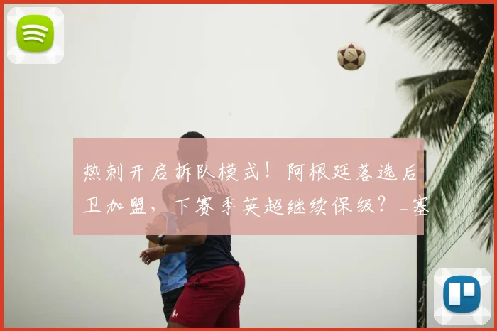 热刺开启拆队模式！阿根廷落选后卫加盟，下赛季英超继续保级？_塞内西_防线_沙利松