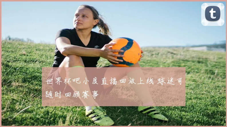 世界杯吧小度直播回放上线 球迷可随时回顾赛事