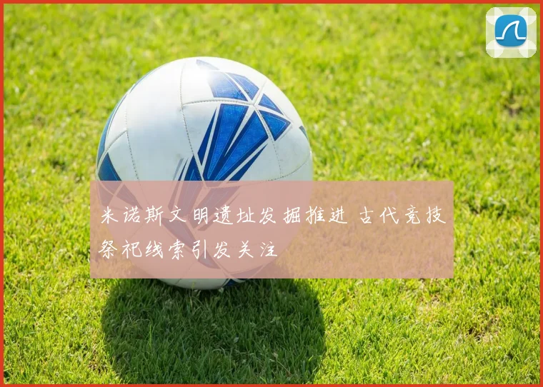米诺斯文明遗址发掘推进 古代竞技祭祀线索引发关注
