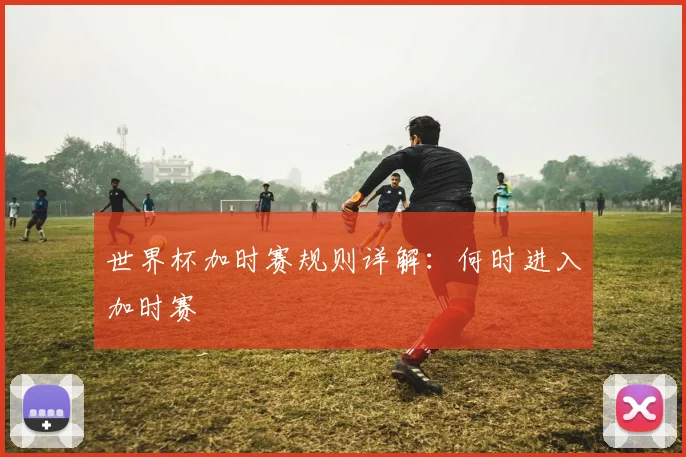 世界杯加时赛规则详解：何时进入加时赛
