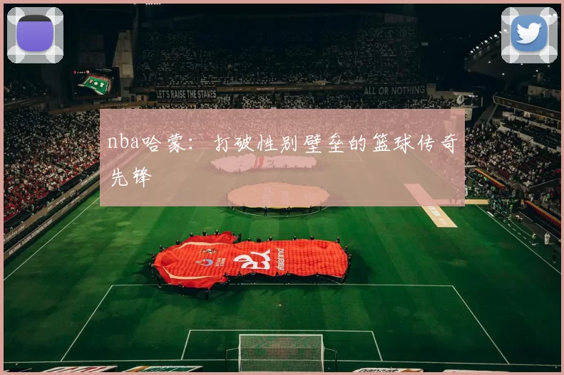 nba哈蒙:打破性别壁垒的篮球传奇先锋