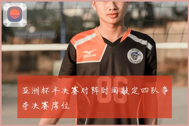 亚洲杯半决赛对阵时间敲定四队争夺决赛席位