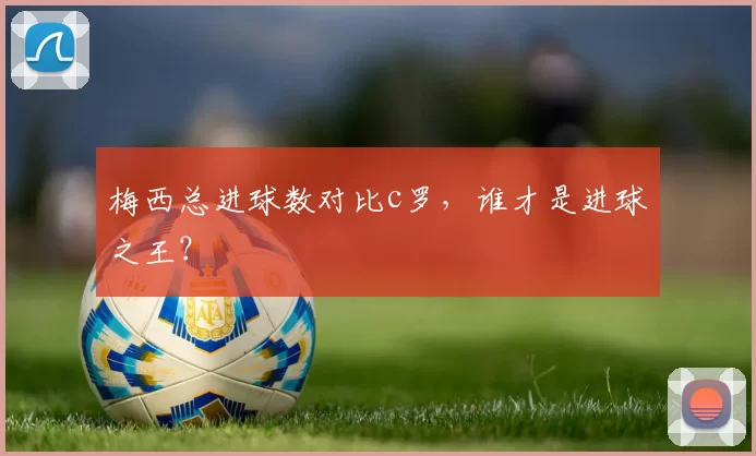 梅西总进球数对比c罗，谁才是进球之王？
