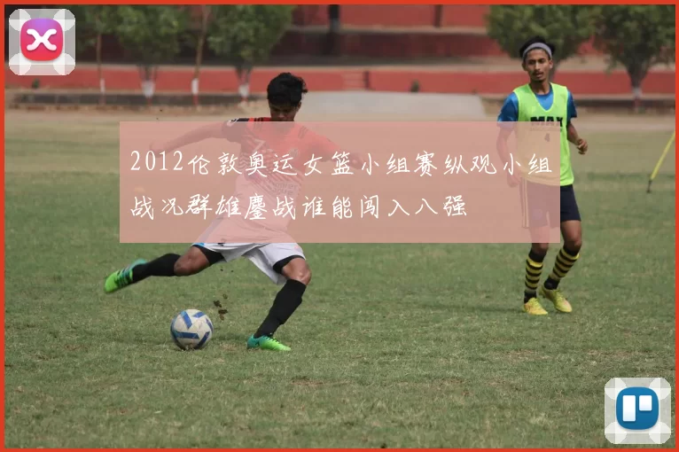 2012伦敦奥运女篮小组赛纵观小组战况群雄鏖战谁能闯入八强