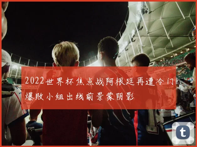 2022世界杯焦点战阿根廷再遭冷门爆败小组出线前景蒙阴影