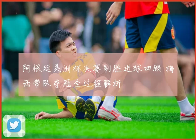 阿根廷美洲杯决赛制胜进球回顾 梅西带队夺冠全过程解析