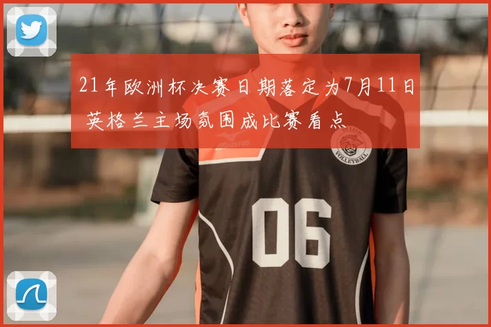 21年欧洲杯决赛日期落定为7月11日 英格兰主场氛围成比赛看点