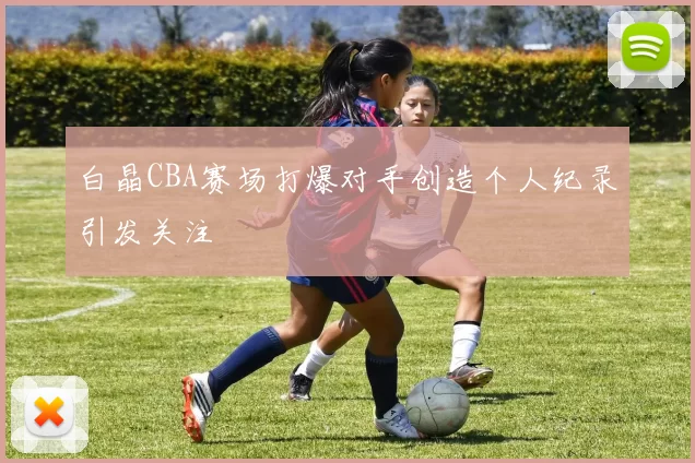 白晶CBA赛场打爆对手创造个人纪录引发关注