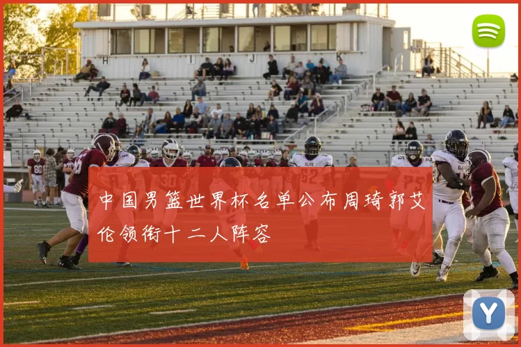 中国男篮世界杯名单公布周琦郭艾伦领衔十二人阵容