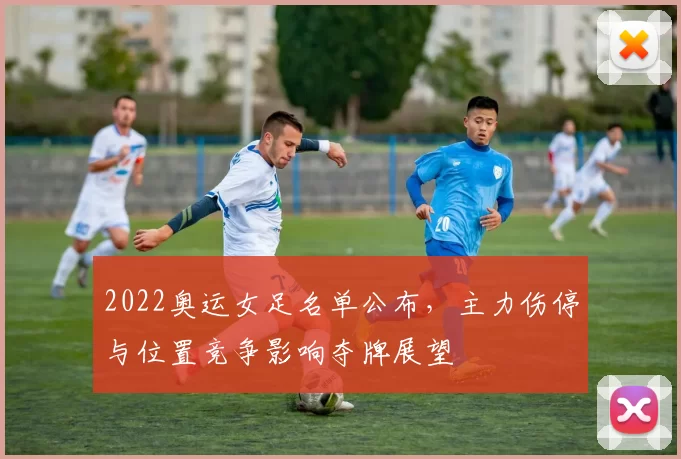 2022奥运女足名单公布，主力伤停与位置竞争影响夺牌展望