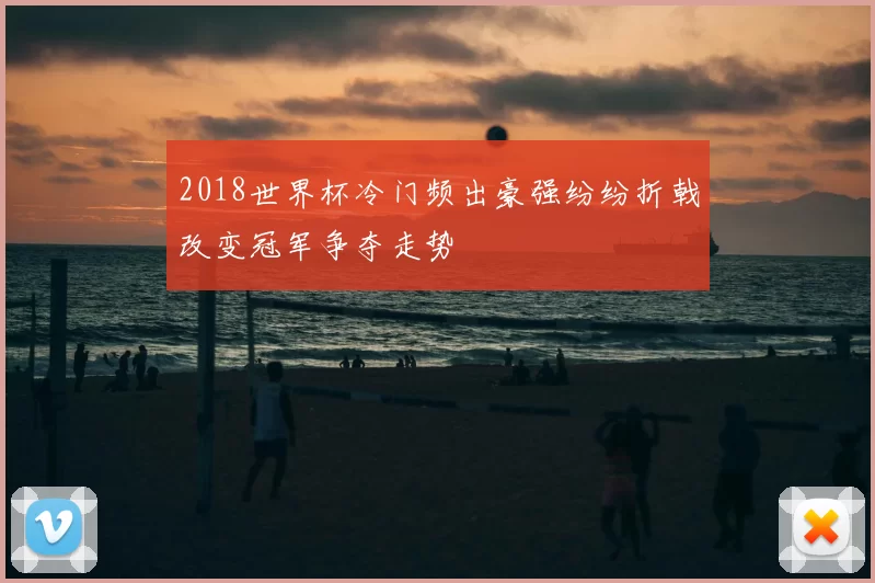 2018世界杯冷门频出豪强纷纷折戟改变冠军争夺走势