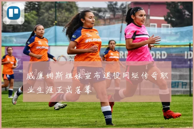 威廉姆斯姐妹宣布退役网坛传奇职业生涯正式落幕