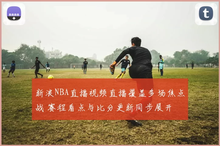 新浪NBA直播视频直播覆盖多场焦点战 赛程看点与比分更新同步展开