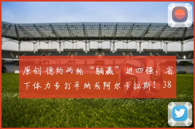 原创 德约两轮“躺赢”进四强，省下体力专打辛纳或阿尔卡拉斯！38岁老将手握满电冲击第11冠