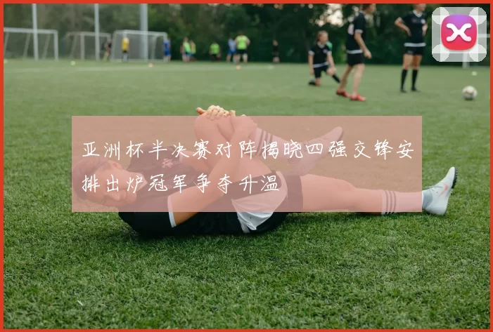 亚洲杯半决赛对阵揭晓四强交锋安排出炉冠军争夺升温