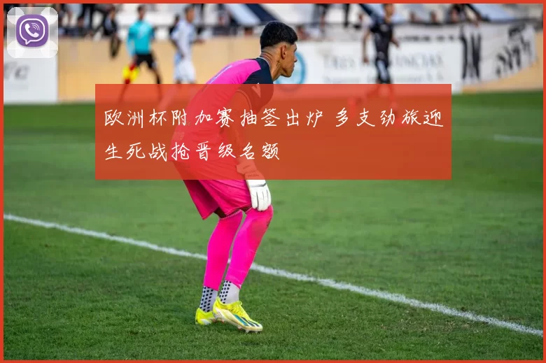 欧洲杯附加赛抽签出炉 多支劲旅迎生死战抢晋级名额