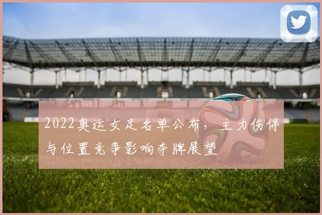 2022奥运女足名单公布，主力伤停与位置竞争影响夺牌展望