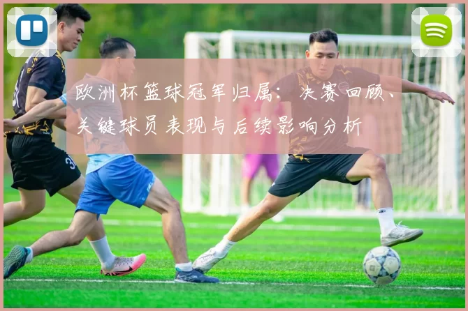 欧洲杯篮球冠军归属：决赛回顾、关键球员表现与后续影响分析
