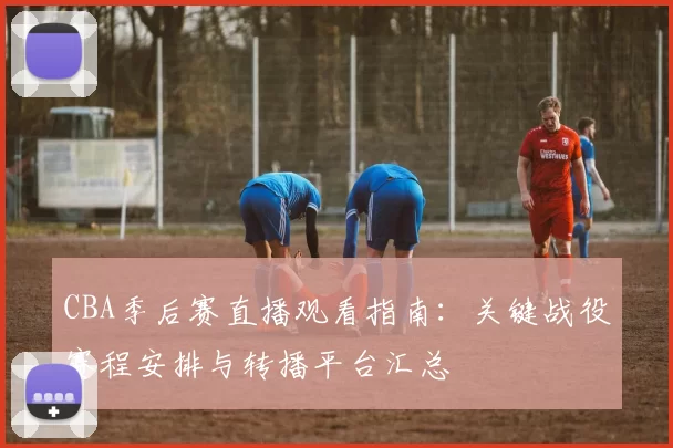 CBA季后赛直播观看指南:关键战役赛程安排与转播平台汇总