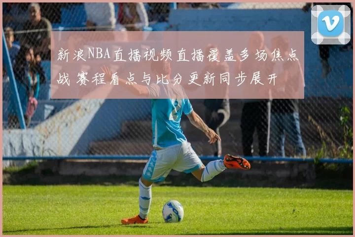 新浪NBA直播视频直播覆盖多场焦点战 赛程看点与比分更新同步展开