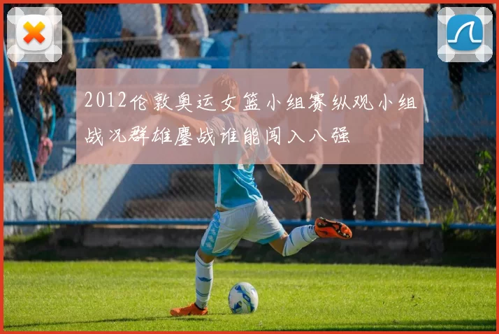 2012伦敦奥运女篮小组赛纵观小组战况群雄鏖战谁能闯入八强