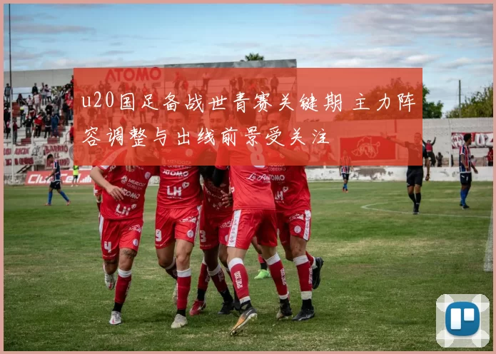 u20国足备战世青赛关键期 主力阵容调整与出线前景受关注