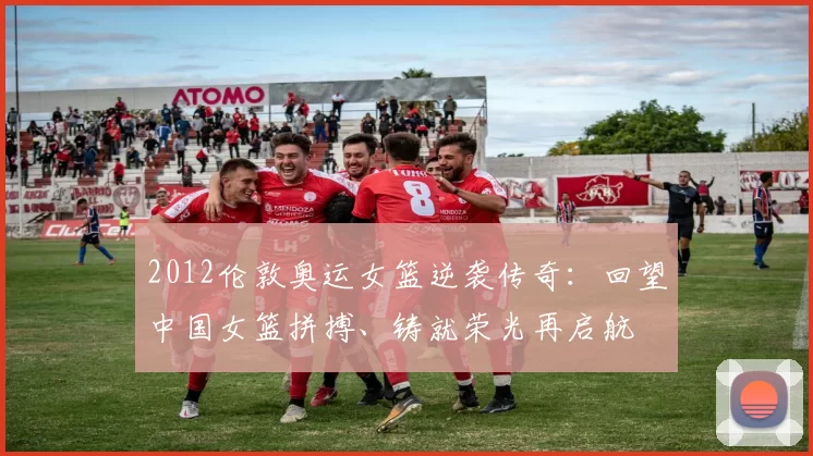 2012伦敦奥运女篮逆袭传奇:回望中国女篮拼搏、铸就荣光再启航