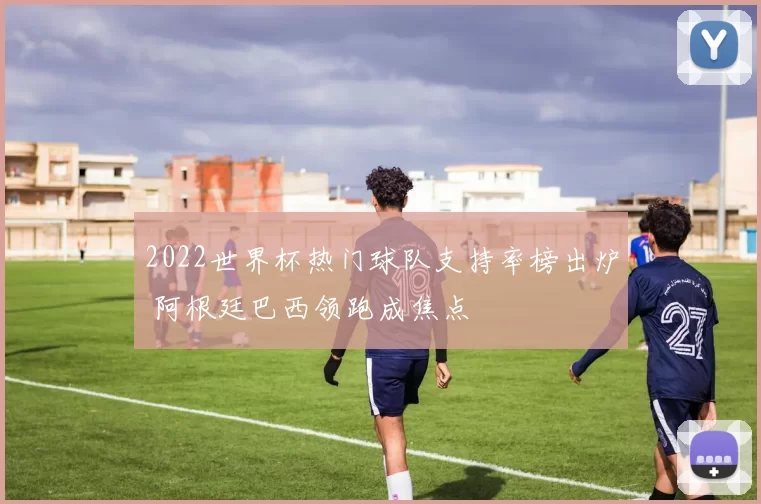 2022世界杯热门球队支持率榜出炉 阿根廷巴西领跑成焦点